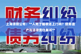 上海清债公司：**人死了催收还上门吗？债务遗产与法律责任解析**