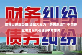 铜官山追缴公司:加拿大发力“跨国追缴” 中国行车老赖被判偿还5千万美元