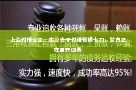 上海讨债公司：东莞妻子讨债惨遭七刀，警方正在展开调查