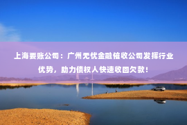 上海要账公司：广州无忧金融催收公司发挥行业优势，助力债权人快速收回欠款！