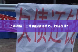 上海清债：工地要账谈话技巧，妙招在此！