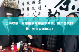 上海收债：京东催收电话频率频繁，用户备受打扰，如何妥善解决？