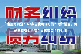 广南重婚调查：62岁白叟和保母发作婚外情后，何故会牺牲心塌地？白叟说出了内心话