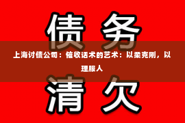 上海讨债公司：催收话术的艺术：以柔克刚，以理服人