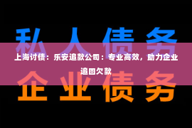 上海讨债：乐安追款公司：专业高效，助力企业追回欠款